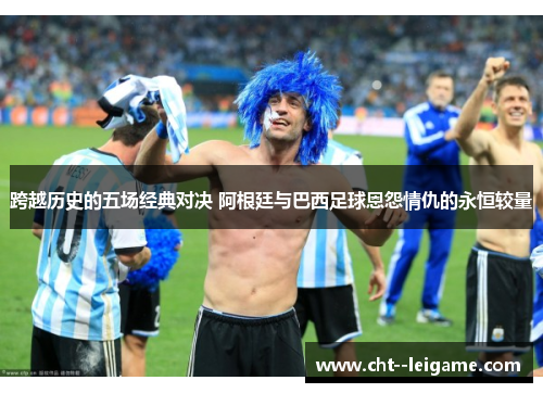 跨越历史的五场经典对决 阿根廷与巴西足球恩怨情仇的永恒较量