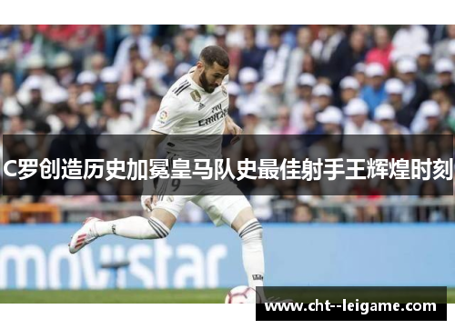 C罗创造历史加冕皇马队史最佳射手王辉煌时刻