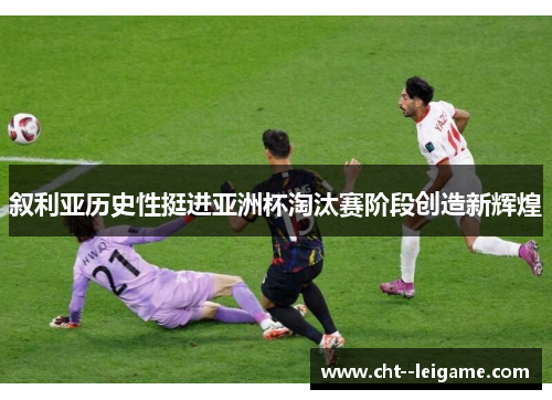 叙利亚历史性挺进亚洲杯淘汰赛阶段创造新辉煌