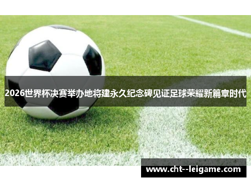 2026世界杯决赛举办地将建永久纪念碑见证足球荣耀新篇章时代