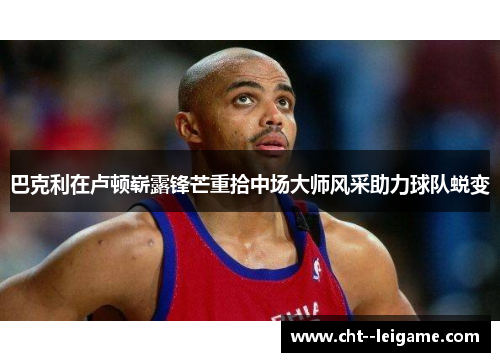 巴克利在卢顿崭露锋芒重拾中场大师风采助力球队蜕变