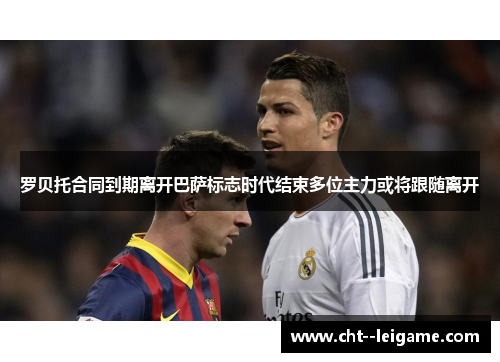 罗贝托合同到期离开巴萨标志时代结束多位主力或将跟随离开