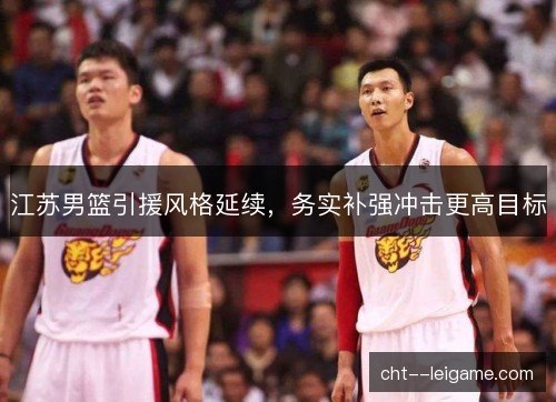 江苏男篮引援风格延续,务实补强冲击更高目标 江苏男篮引援风格延续,务实补强冲击更高目标